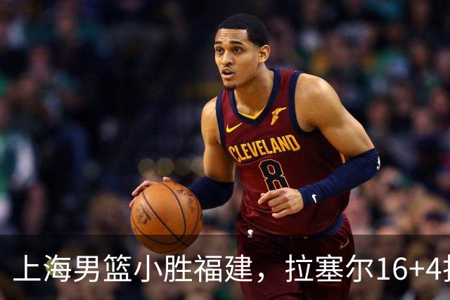 上海男篮小胜福建，拉塞尔16+4找到使用说明书，麦基防守不积极被弃用