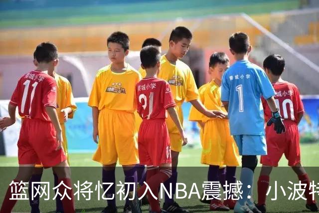 篮网众将忆初入NBA震撼：小波特称甜瓜背打太猛 大瓦被KD喷垃圾话