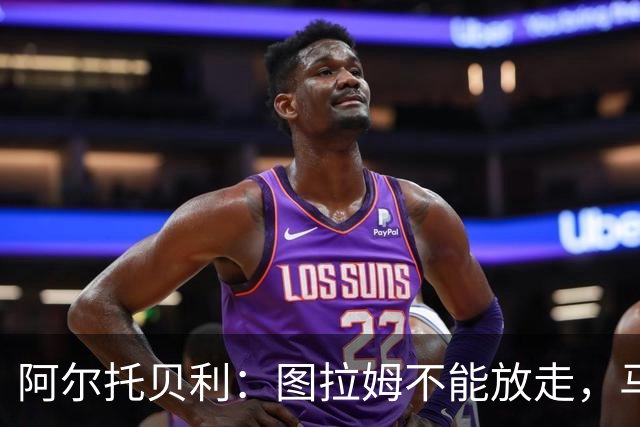 阿尔托贝利：图拉姆不能放走，马洛塔肯定在准备续约