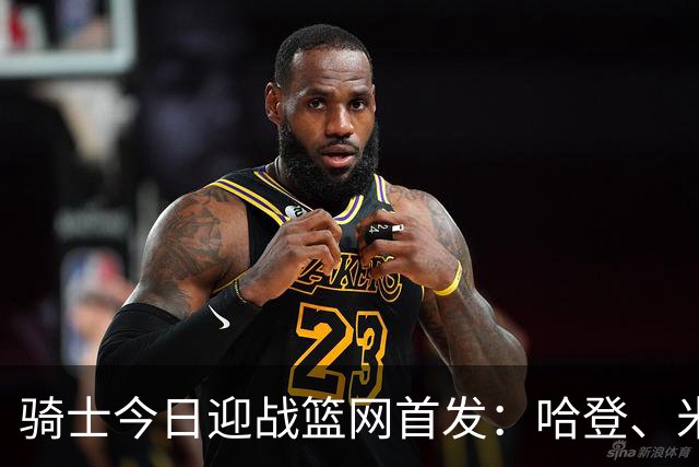 骑士今日迎战篮网首发：哈登、米切尔、沃特森、小莫布里、阿伦