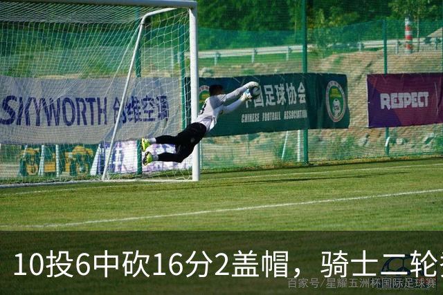 10投6中砍16分2盖帽，骑士二轮秀首秀拿到比赛用球