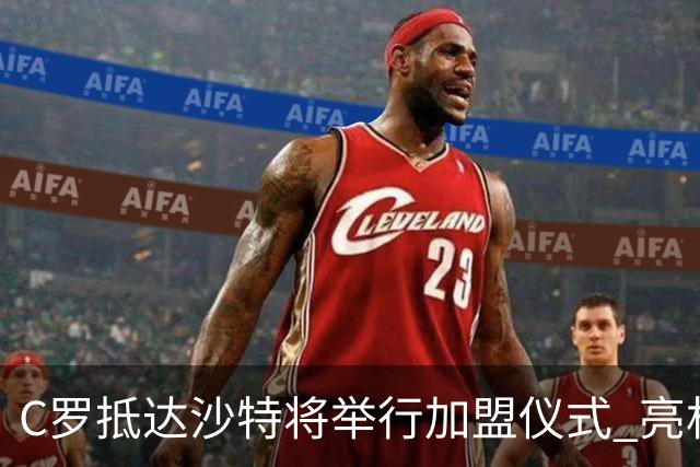C罗抵达沙特将举行加盟仪式 亮相收益全部捐出